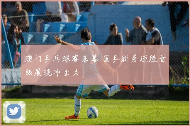 澳门乒乓球赛落幕 国乒新秀连胜晋级展现冲击力