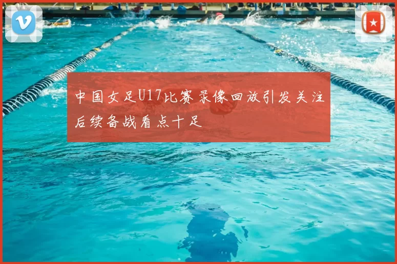 中国女足U17比赛录像回放引发关注后续备战看点十足