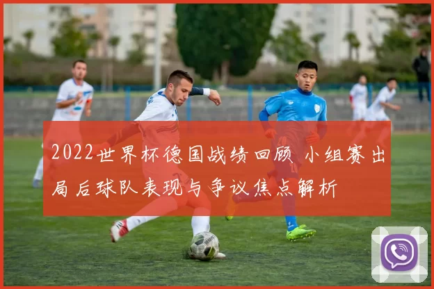 2022世界杯德国战绩回顾 小组赛出局后球队表现与争议焦点解析