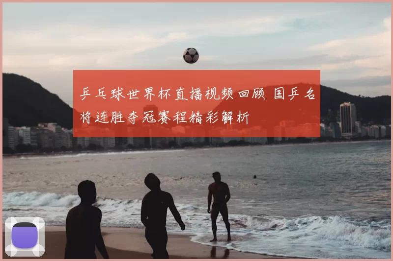 乒乓球世界杯直播视频回顾 国乒名将连胜夺冠赛程精彩解析