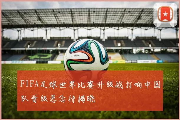 FIFA足球世界比赛升级战打响中国队晋级悬念待揭晓