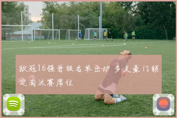 欧冠16强晋级名单出炉 多支豪门锁定淘汰赛席位