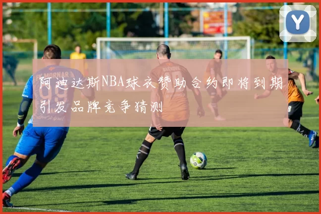 阿迪达斯NBA球衣赞助合约即将到期引发品牌竞争猜测
