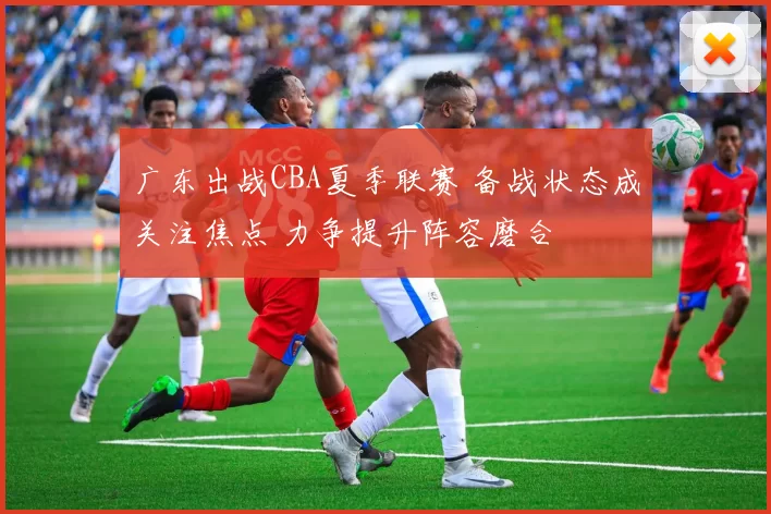 广东出战CBA夏季联赛 备战状态成关注焦点 力争提升阵容磨合