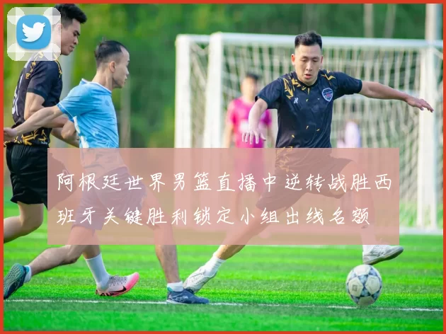阿根廷世界男篮直播中逆转战胜西班牙关键胜利锁定小组出线名额