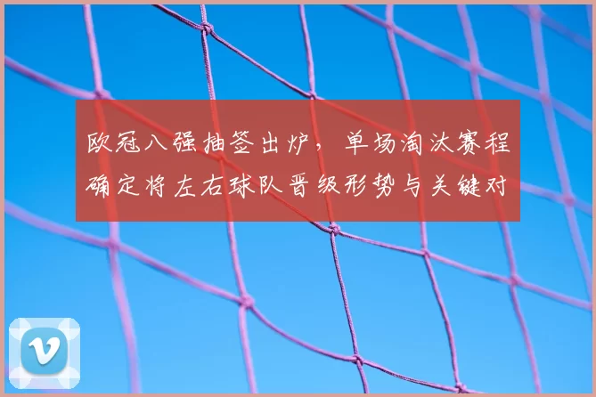 欧冠八强抽签出炉，单场淘汰赛程确定将左右球队晋级形势与关键对决