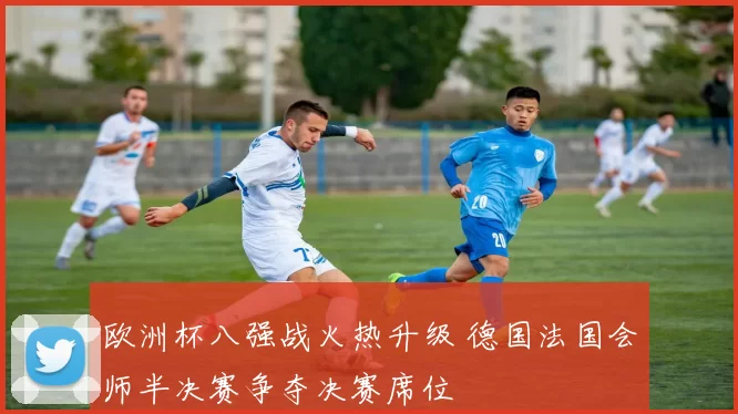 欧洲杯八强战火热升级 德国法国会师半决赛争夺决赛席位