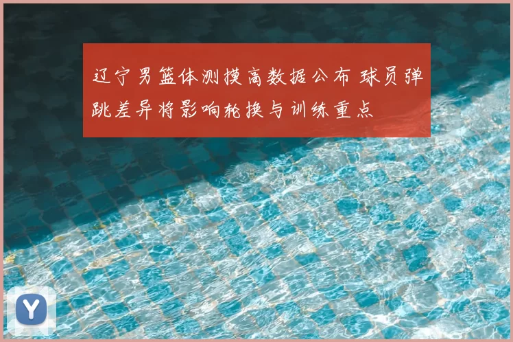 辽宁男篮体测摸高数据公布 球员弹跳差异将影响轮换与训练重点