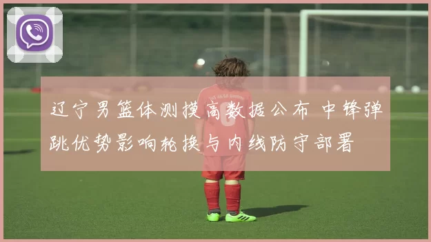 辽宁男篮体测摸高数据公布 中锋弹跳优势影响轮换与内线防守部署