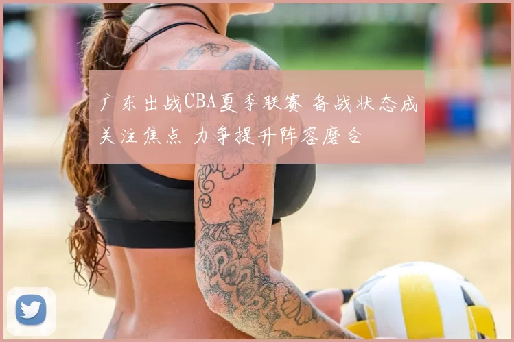 广东出战CBA夏季联赛 备战状态成关注焦点 力争提升阵容磨合