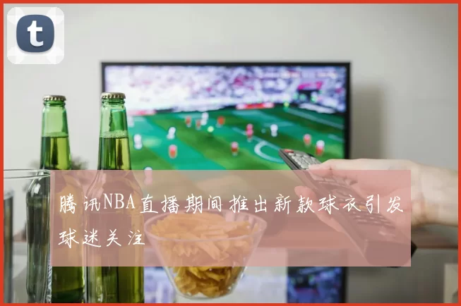 腾讯NBA直播期间推出新款球衣引发球迷关注
