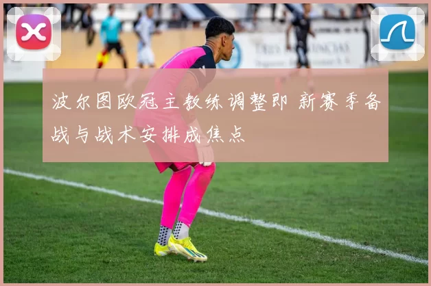 波尔图欧冠主教练调整即 新赛季备战与战术安排成焦点