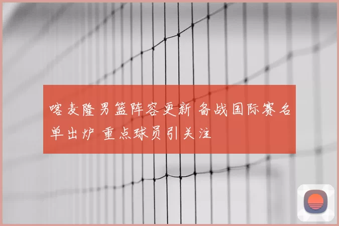 喀麦隆男篮阵容更新 备战国际赛名单出炉 重点球员引关注