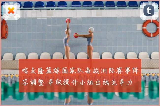 喀麦隆篮球国家队备战洲际赛事阵容调整 争取提升小组出线竞争力