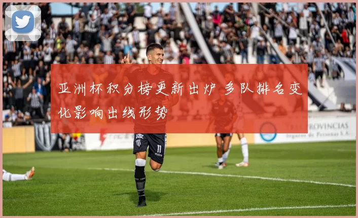 亚洲杯积分榜更新出炉 多队排名变化影响出线形势