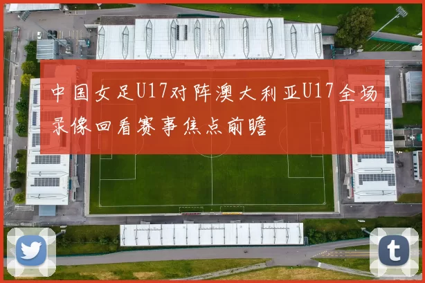 中国女足U17对阵澳大利亚U17全场录像回看赛事焦点前瞻
