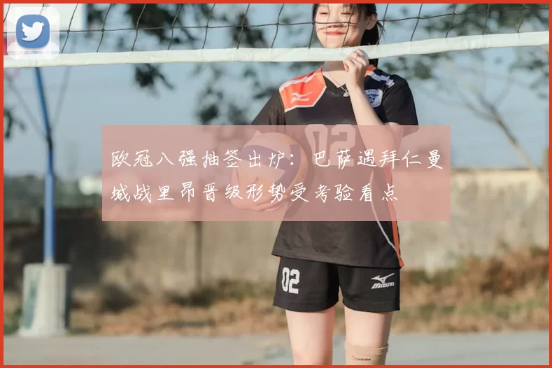 欧冠八强抽签出炉：巴萨遇拜仁曼城战里昂晋级形势受考验看点