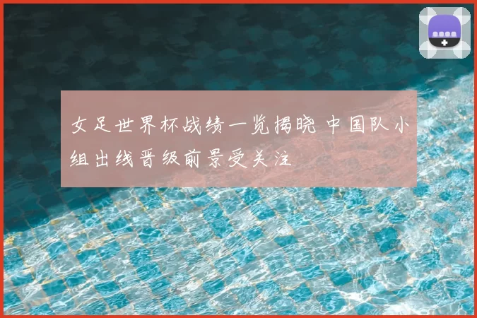 女足世界杯战绩一览揭晓 中国队小组出线晋级前景受关注