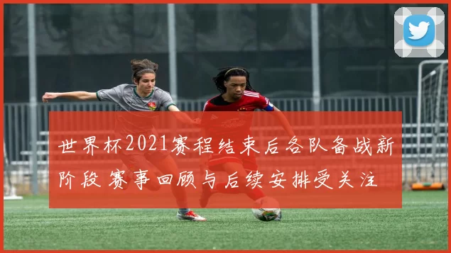 世界杯2021赛程结束后各队备战新阶段 赛事回顾与后续安排受关注