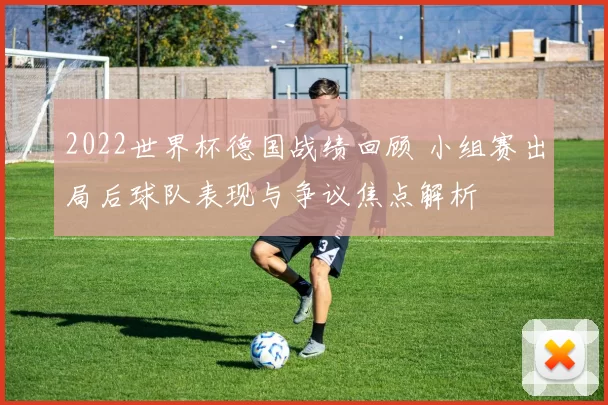 2022世界杯德国战绩回顾 小组赛出局后球队表现与争议焦点解析