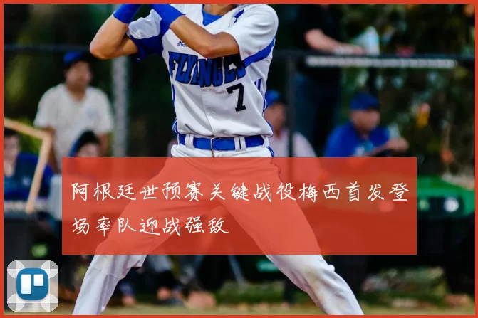 阿根廷世预赛关键战役梅西首发登场率队迎战强敌