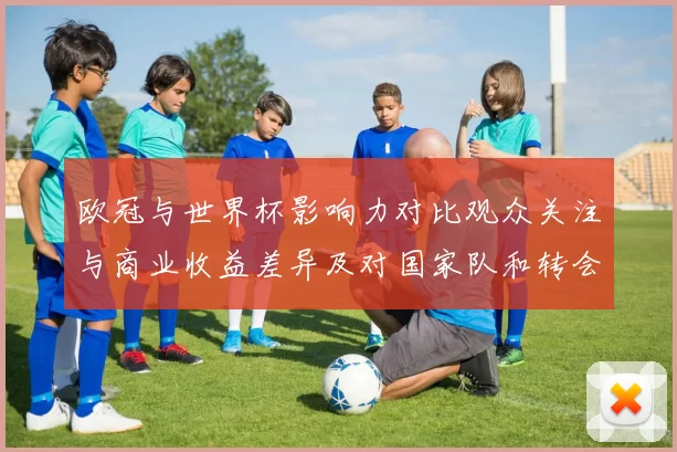 欧冠与世界杯影响力对比观众关注与商业收益差异及对国家队和转会的影响