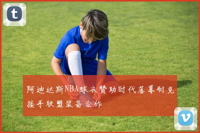 阿迪达斯NBA球衣赞助时代落幕耐克接手联盟装备合作