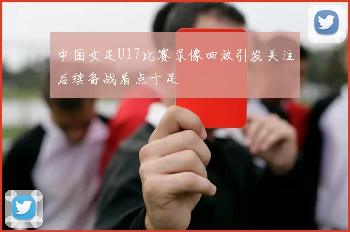 中国女足U17比赛录像回放引发关注后续备战看点十足