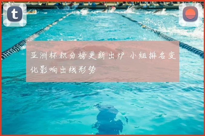 亚洲杯积分榜更新出炉 小组排名变化影响出线形势
