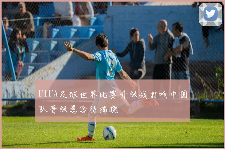 FIFA足球世界比赛升级战打响中国队晋级悬念待揭晓