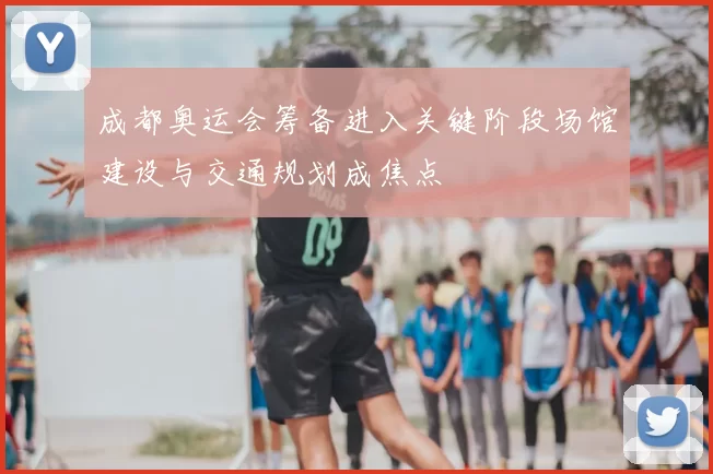 成都奥运会筹备进入关键阶段场馆建设与交通规划成焦点