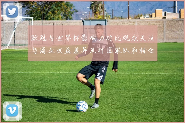 欧冠与世界杯影响力对比观众关注与商业收益差异及对国家队和转会的影响
