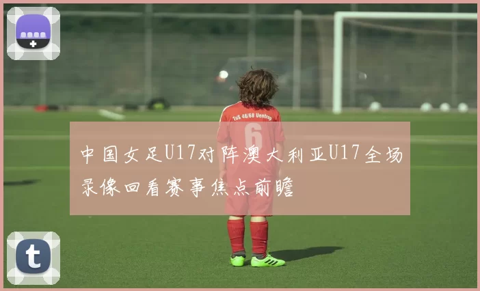 中国女足U17对阵澳大利亚U17全场录像回看赛事焦点前瞻