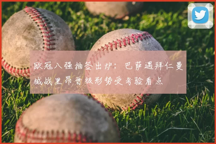 欧冠八强抽签出炉：巴萨遇拜仁曼城战里昂晋级形势受考验看点