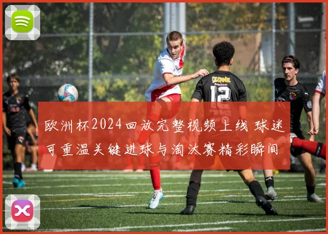欧洲杯2024回放完整视频上线 球迷可重温关键进球与淘汰赛精彩瞬间