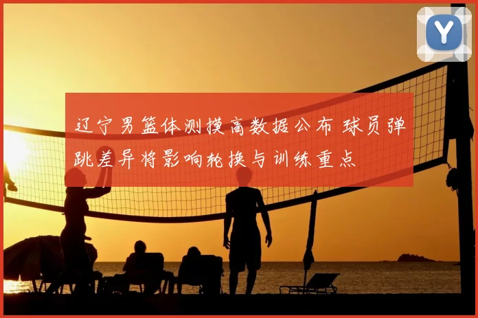 辽宁男篮体测摸高数据公布 球员弹跳差异将影响轮换与训练重点