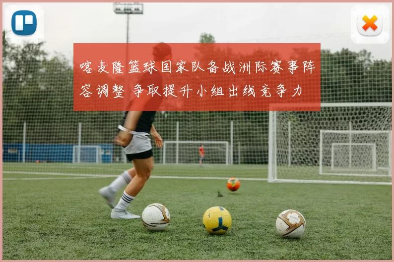 喀麦隆篮球国家队备战洲际赛事阵容调整 争取提升小组出线竞争力